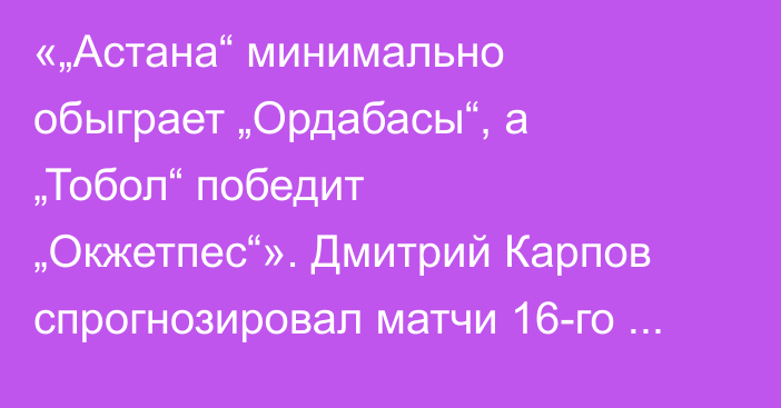 «„Астана“ минимально обыграет „Ордабасы“, а „Тобол“ победит „Окжетпес“». Дмитрий Карпов спрогнозировал матчи 16-го тура КПЛ-2025