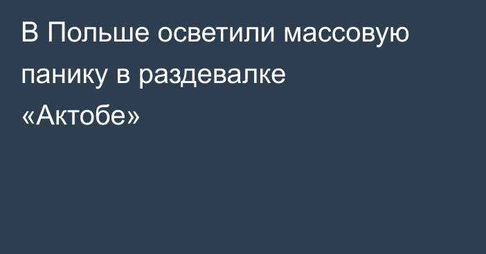 В Польше осветили массовую панику в раздевалке «Актобе»