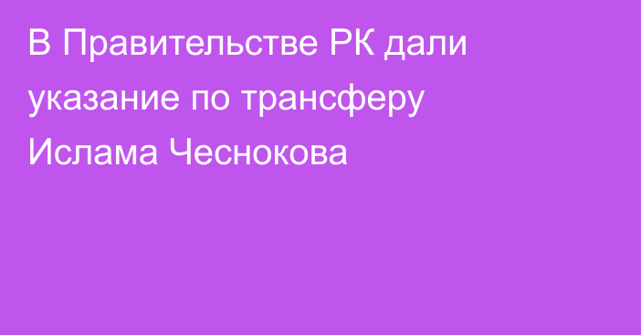В Правительстве РК дали указание по трансферу Ислама Чеснокова