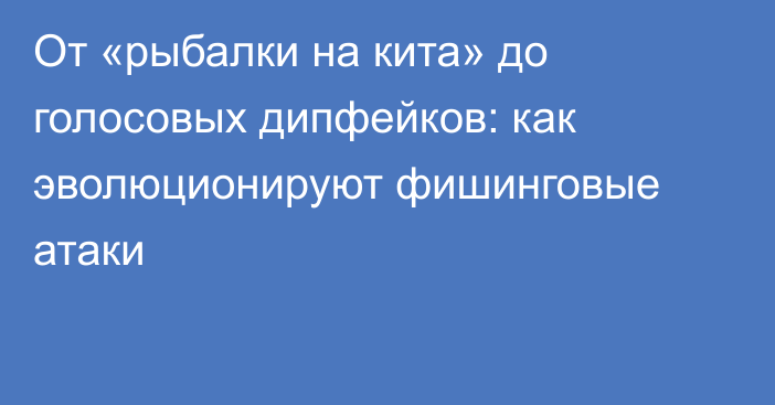 От «рыбалки на кита» до голосовых дипфейков: как эволюционируют фишинговые атаки