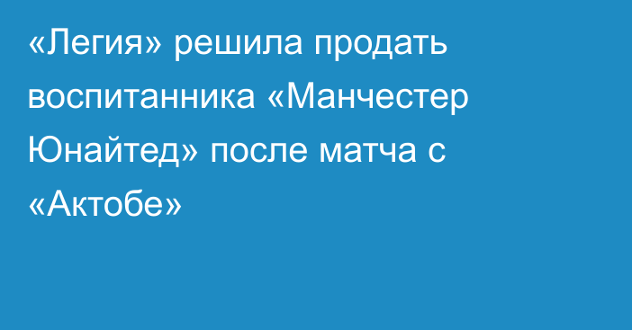 «Легия» решила продать воспитанника «Манчестер Юнайтед» после матча с «Актобе»