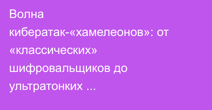 Волна кибератак-«хамелеонов»: от «классических» шифровальщиков до ультратонких психологических приёмов