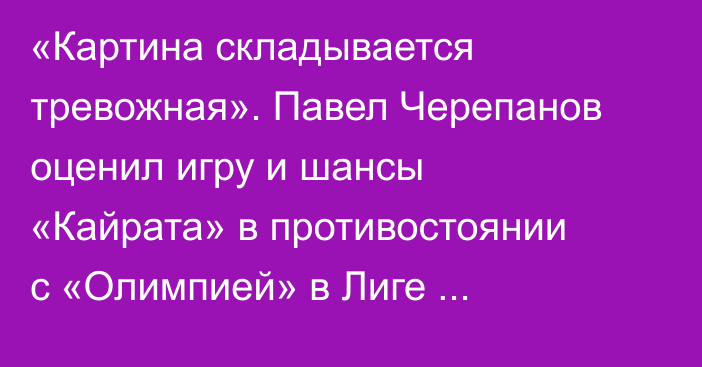 «Картина складывается тревожная». Павел Черепанов оценил игру и шансы «Кайрата» в противостоянии с «Олимпией» в Лиге Чемпионов