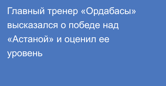 Главный тренер «Ордабасы» высказался о победе над «Астаной» и оценил ее уровень