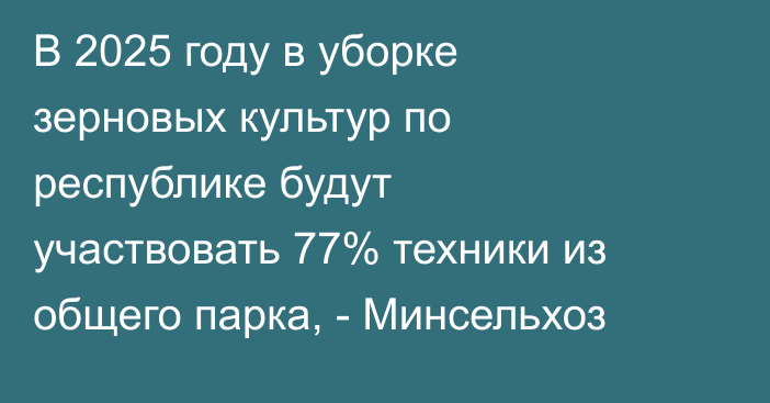 В 2025 году в уборке зерновых культур по республике будут участвовать 77% техники из общего парка, - Минсельхоз