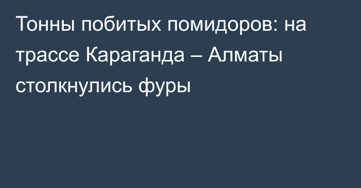Тонны побитых помидоров: на трассе Караганда – Алматы столкнулись фуры
