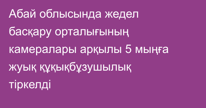 Абай облысында жедел басқару орталығының камералары арқылы 5 мыңға жуық құқықбұзушылық тіркелді