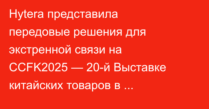 Hytera представила передовые решения для экстренной связи на CCFK2025 — 20-й Выставке китайских товаров в Казахстане