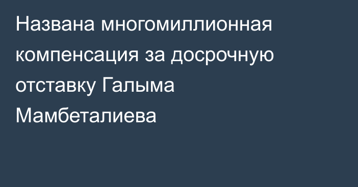 Названа многомиллионная компенсация за досрочную отставку Галыма Мамбеталиева