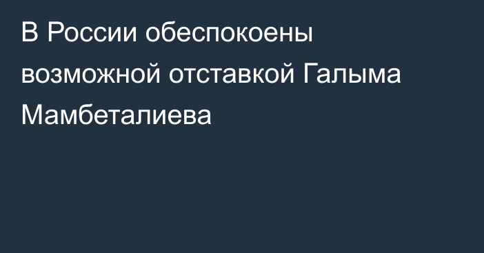 В России обеспокоены возможной отставкой Галыма Мамбеталиева