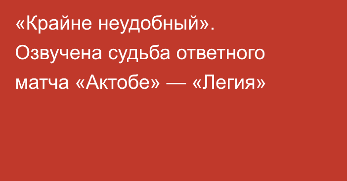 «Крайне неудобный». Озвучена судьба ответного матча «Актобе» — «Легия»