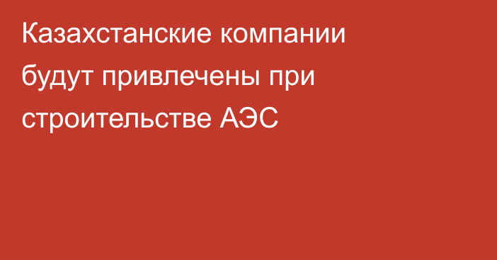 Казахстанские компании будут привлечены при строительстве АЭС