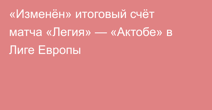 «Изменён» итоговый счёт матча «Легия» — «Актобе» в Лиге Европы
