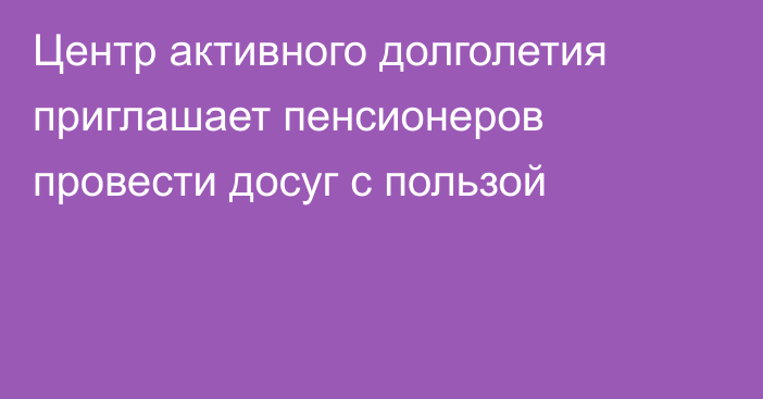 Центр активного долголетия приглашает пенсионеров провести досуг с пользой