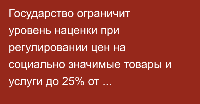 Государство ограничит уровень наценки при регулировании цен на социально значимые товары и услуги до 25% от себестоимости