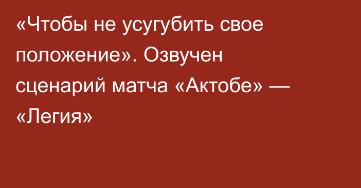 «Чтобы не усугубить свое положение». Озвучен сценарий матча «Актобе» — «Легия»