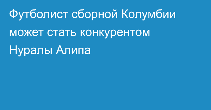 Футболист сборной Колумбии может стать конкурентом Нуралы Алипа