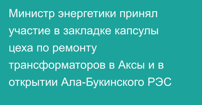 Министр энергетики принял участие в закладке капсулы цеха по ремонту трансформаторов в Аксы и в открытии Ала-Букинского РЭС