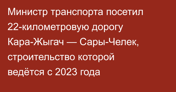Министр транспорта посетил 22-километровую дорогу Кара-Жыгач — Сары-Челек, строительство которой ведётся с 2023 года