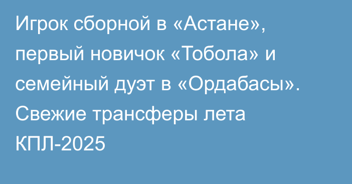Игрок сборной в «Астане», первый новичок «Тобола» и семейный дуэт в «Ордабасы». Свежие трансферы лета КПЛ-2025
