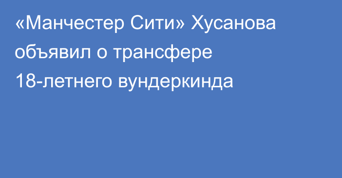 «Манчестер Сити» Хусанова объявил о трансфере 18-летнего вундеркинда