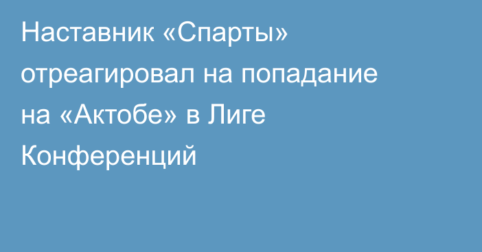 Наставник «Спарты» отреагировал на попадание на «Актобе» в Лиге Конференций