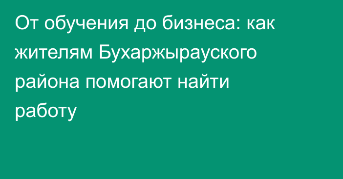 От обучения до бизнеса: как жителям Бухаржырауского района помогают найти работу