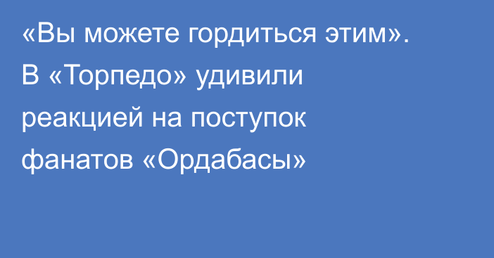 «Вы можете гордиться этим». В «Торпедо» удивили реакцией на поступок фанатов «Ордабасы»