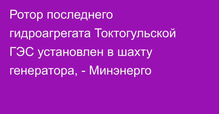 Ротор последнего гидроагрегата Токтогульской ГЭС установлен в шахту генератора, - Минэнерго