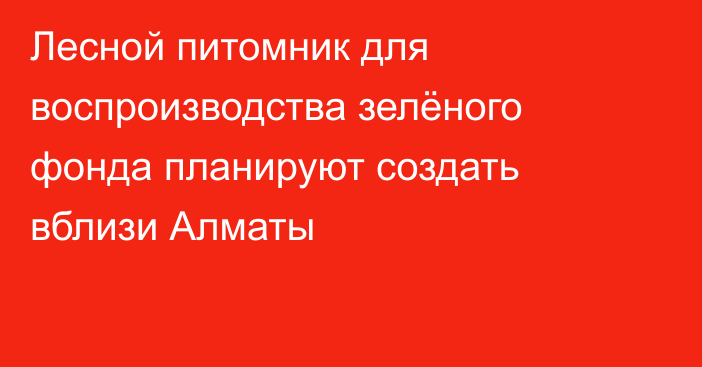 Лесной питомник для воспроизводства зелёного фонда планируют создать вблизи Алматы