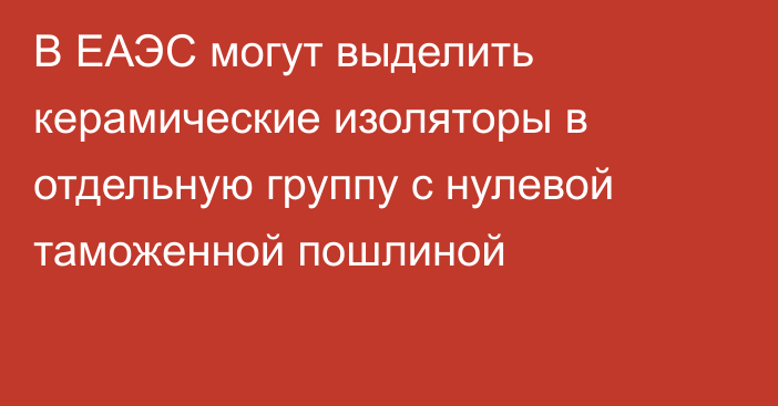 В ЕАЭС могут выделить керамические изоляторы в отдельную группу с нулевой таможенной пошлиной