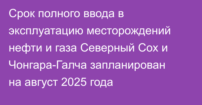 Срок полного ввода в эксплуатацию месторождений нефти и газа Северный Сох и Чонгара-Галча запланирован на август 2025 года