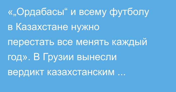 «„Ордабасы“ и всему футболу в Казахстане нужно перестать все менять каждый год». В Грузии вынесли вердикт казахстанским клубам в еврокубках
