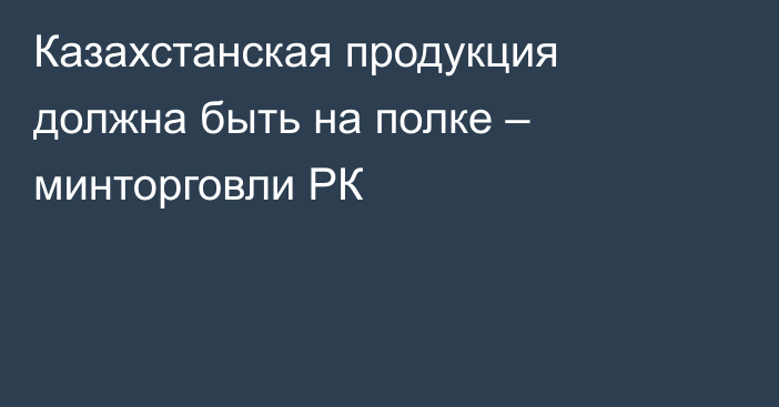 Казахстанская продукция должна быть на полке – минторговли РК