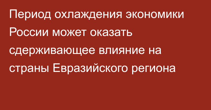 Период охлаждения экономики России может оказать сдерживающее влияние на страны Евразийского региона