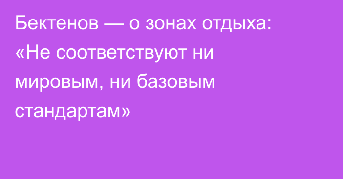 Бектенов — о зонах отдыха: «Не соответствуют ни мировым, ни базовым стандартам»