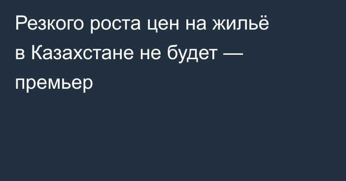Резкого роста цен на жильё в Казахстане не будет — премьер