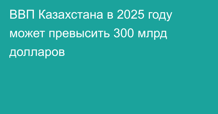 ВВП Казахстана в 2025 году может превысить 300 млрд долларов