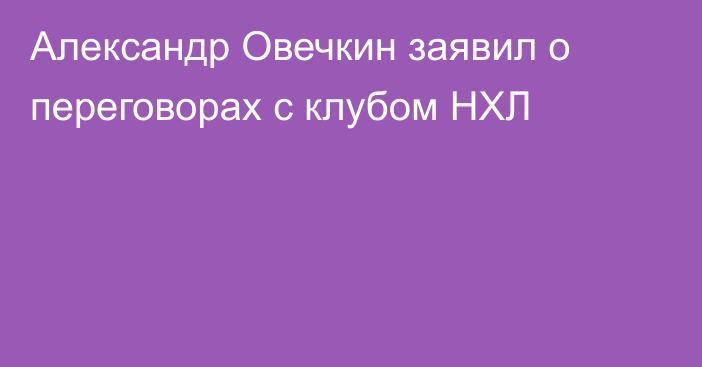 Александр Овечкин заявил о переговорах с клубом НХЛ