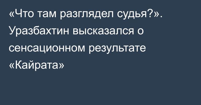 «Что там разглядел судья?». Уразбахтин высказался о сенсационном результате «Кайрата»