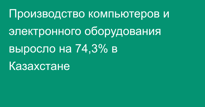 Производство компьютеров и электронного оборудования выросло на 74,3% в Казахстане