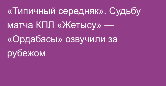 «Типичный середняк». Судьбу матча КПЛ «Жетысу» — «Ордабасы» озвучили за рубежом