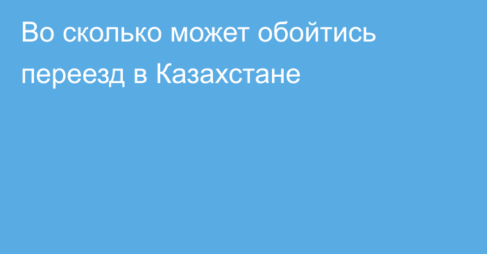 Во сколько может обойтись переезд в Казахстане