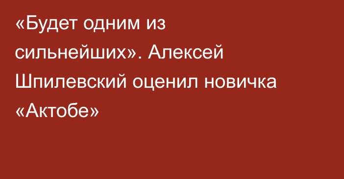 «Будет одним из сильнейших». Алексей Шпилевский оценил новичка «Актобе»