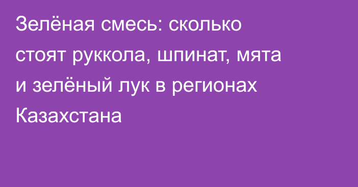 Зелёная смесь: сколько стоят руккола, шпинат, мята и зелёный лук в регионах Казахстана