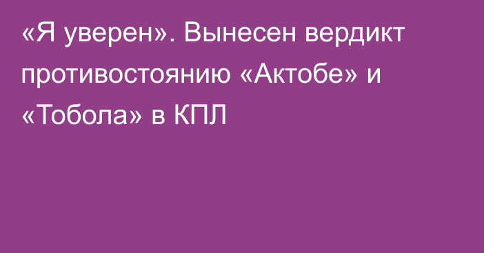 «Я уверен». Вынесен вердикт противостоянию «Актобе» и «Тобола» в КПЛ