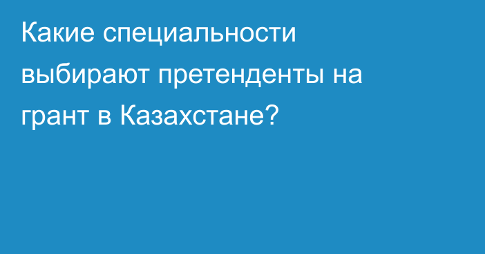 Какие специальности выбирают претенденты на грант в Казахстане?