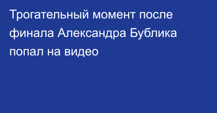 Трогательный момент после финала Александра Бублика попал на видео