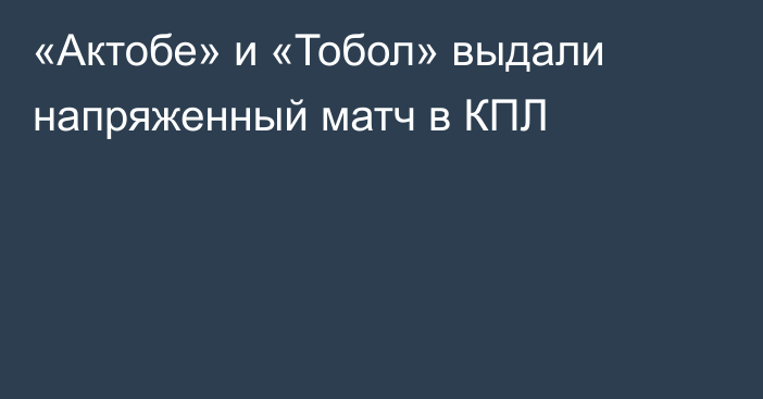 «Актобе» и «Тобол» выдали напряженный матч в КПЛ