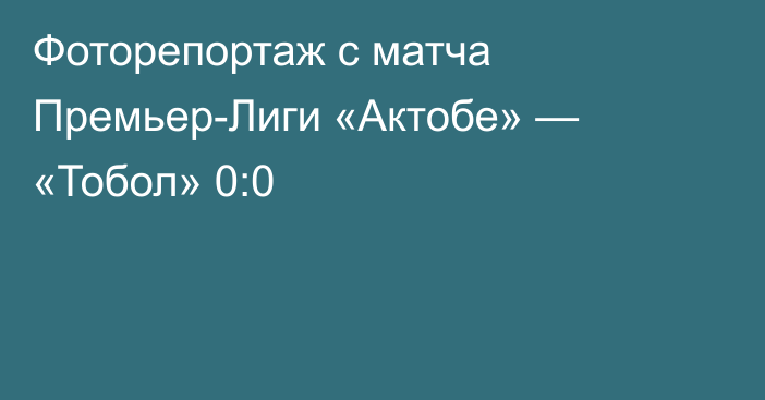 Фоторепортаж с матча Премьер-Лиги «Актобе» — «Тобол» 0:0